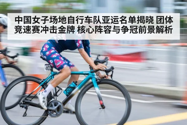 中国女子场地自行车队亚运名单揭晓 团体竞速赛冲击金牌 核心阵容与争冠前景解析
