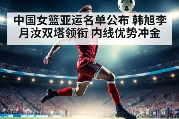 中国女篮亚运名单公布 韩旭李月汝双塔领衔 内线优势冲金